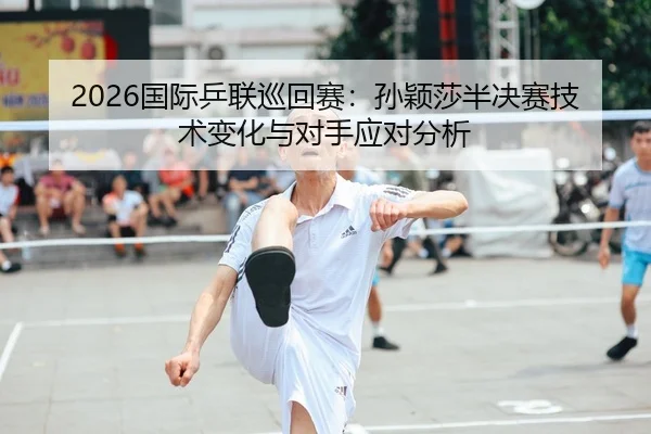 2026国际乒联巡回赛：孙颖莎半决赛技术变化与对手应对分析