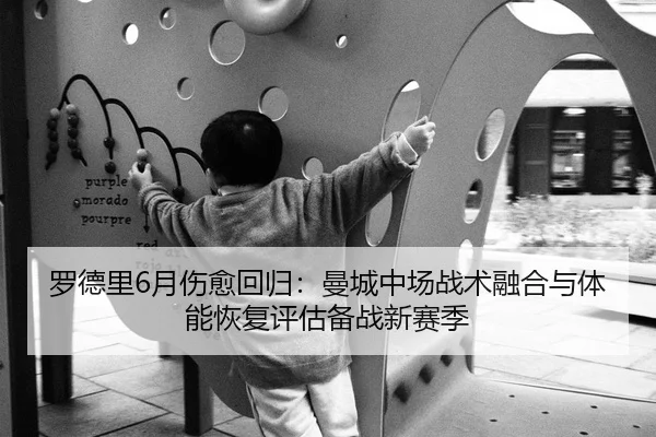 罗德里6月伤愈回归：曼城中场战术融合与体能恢复评估备战新赛季